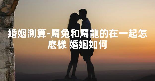 婚姻測算-屬兔和屬龍的在一起怎麽樣 婚姻如何